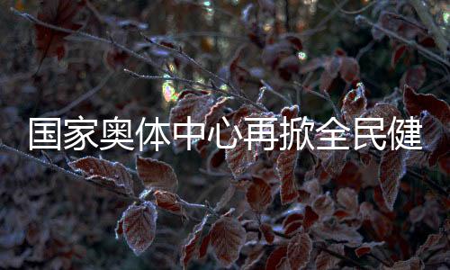 国度奥体中间再掀全民健身高潮 鞭策国度队进一步切近百姓