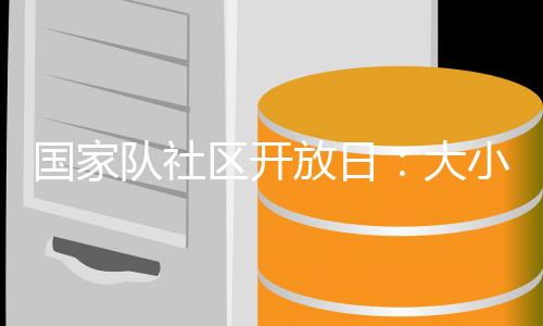 国度队社区开放日:巨细伴侣欢聚奥体中间 休会乐趣体育勾当