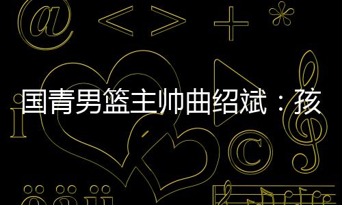 国青男篮主帅曲绍斌:孩子们顶住压力实现了使命