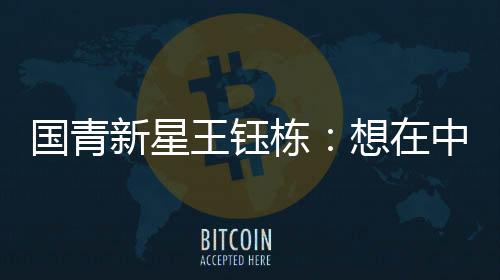 国青新星王钰栋:想在中超踢出点成就后再进来留洋