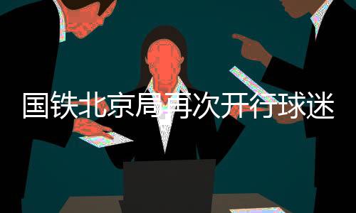 国铁北京局再次开行球迷列车助力北京国安球迷赴南京观赛