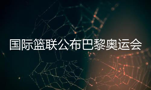 国际篮联发布巴黎奥运会三人篮球资历赛主理都会