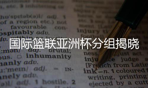 国际篮联亚洲杯分组发表 中国男篮与约旦队同组