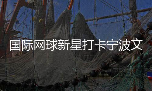 国际网球新星打卡宁波文明街区 品茶调香感触感染宋韵之美