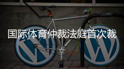 国际体育仲裁法庭初次裁定：制止俄活带动参与国际赛事属轻视步履