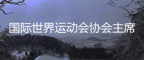 国际天下活动会协会主席:“感激成都,你们缔造了汗青!”