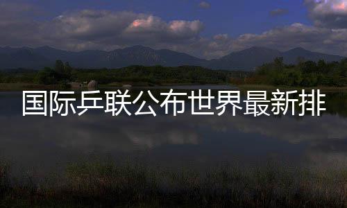 国际乒联发布天下最新排名国乒占有四项天下第一