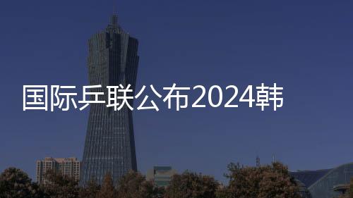 国际乒联发布2024韩国釜山世乒赛集体赛参赛名单
