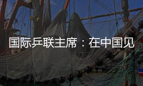 国际乒联主席：在中国见证WTT大满贯赛“羽翼渐丰”