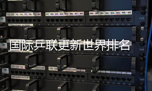 国际乒联更新天下排名 国乒包办男单前五、女单前四