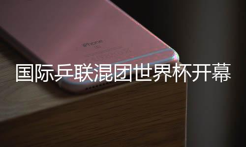 国际乒联混团天下杯揭幕 孙颖莎代表活带动宣誓