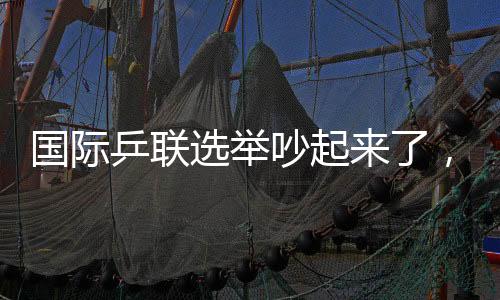 国际乒联推举吵起来了，新任主席降生，多人就地抗议