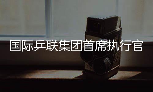 国际乒联团体首席履行官:WTT大满贯赛是属于球员和球迷的嘉会