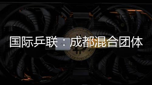 国际乒联:成都夹杂集体天下杯开启了乒乓球“新纪元”