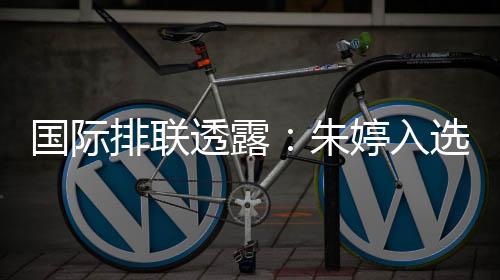 国际排联流露：朱婷当选中国女排世联赛23人名单