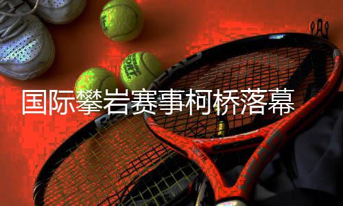 国际攀岩赛事柯桥闭幕 “小众名目”何故迎来成长新篇？