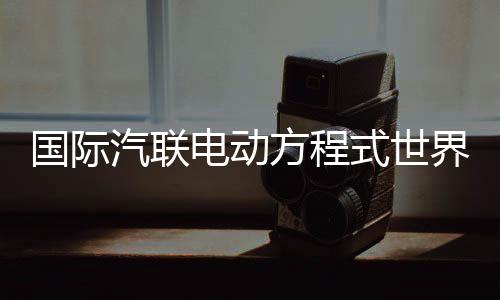 国际汽联电动方程式天下锦标赛时隔五年重返中国