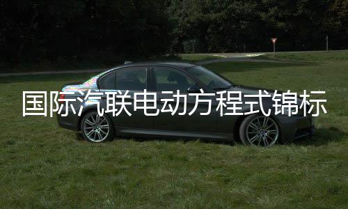 国际汽联电动方程式锦标赛上海站将于5月进行