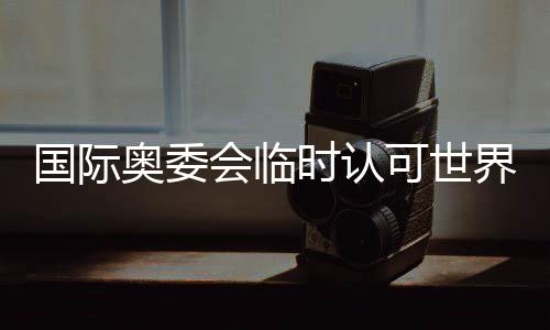 国际奥委会姑且承认天下拳联为国际单项体育构造