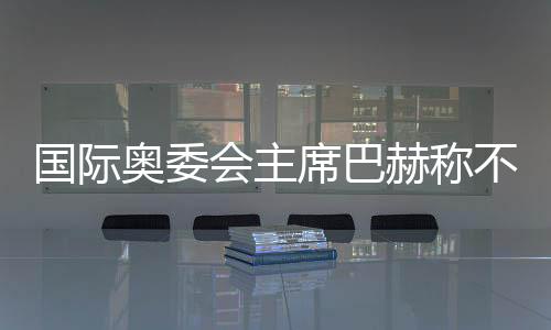 国际奥委会主席巴赫称不再蝉联 新主席将于来岁6月接任