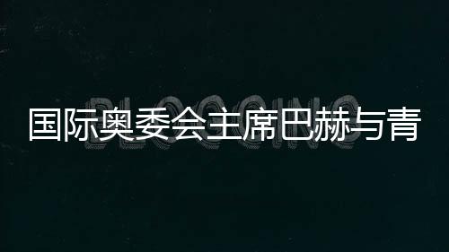 国际奥委会主席巴赫与青年师生共话奥林匹克精力