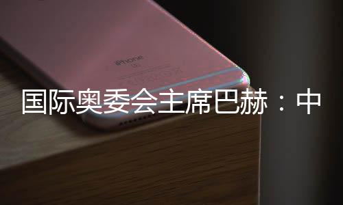 国际奥委会主席巴赫:中国鞭策环球夏日勾当成长