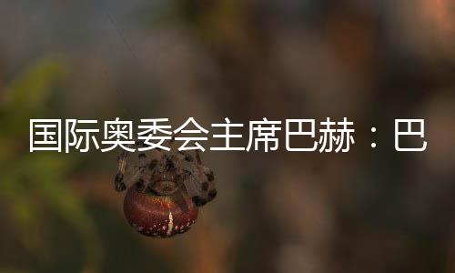 国际奥委会主席巴赫:巴黎奥运会筹办任务停顿很顺遂