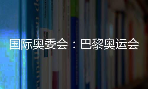 国际奥委会：巴黎奥运会已筹办停当 筹办任务统统顺遂