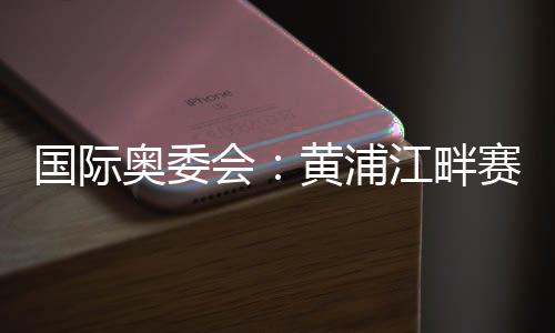 国际奥委会:黄浦江干赛地是首届奥运会资历系列赛完善舞台