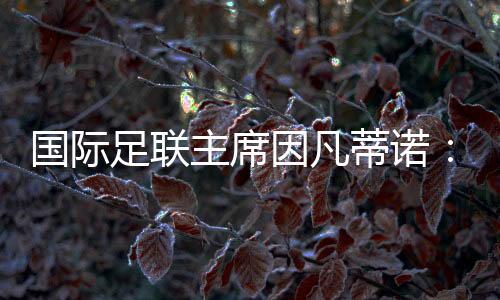 国际足联主席因凡蒂诺：等候将中国足球带到天下顶尖程度