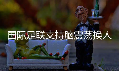 国际足联撑持脑震动换人正式归入比赛法则