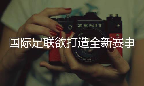 国际足联欲打造全新赛事IP 新版世俱杯远景多少