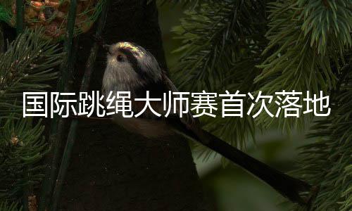 国际跳绳巨匠赛初次落地中国 助力上海打造环球闻名体育都会