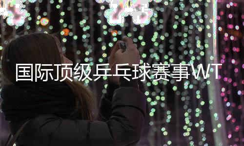 国际顶级乒乓球赛事WTT中国大满贯落户北京
