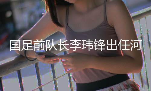 国足前队长李玮锋出任河南足球俱乐部副总司理