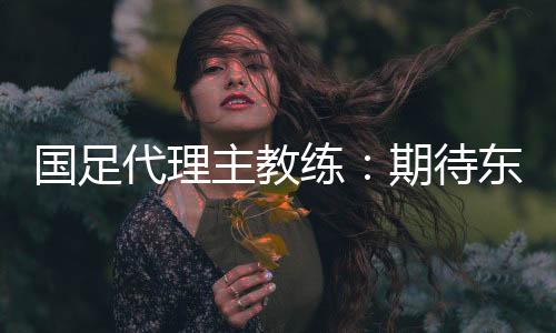 国足代办署理主锻练：等候东亚杯成为新周期好的起头