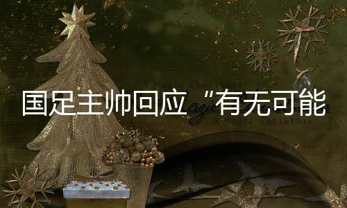 国足主帅回应“有不能够击败日本”:任何成果都能够产生