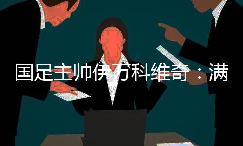 国足主帅伊万科维奇：对劲球员拼搏、豪情的立场