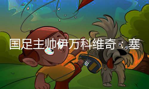 国足主帅伊万科维奇：塞尔吉尼奥、王钰栋首秀达预期