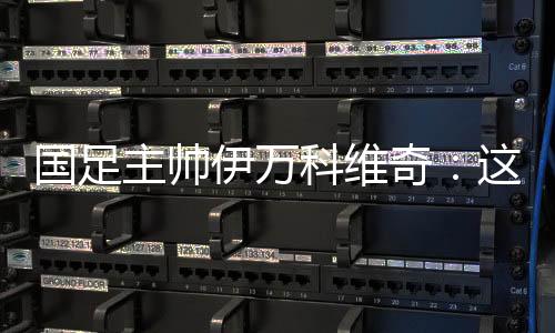 国足主帅伊万科维奇：这是艰辛的成功、主要的成功