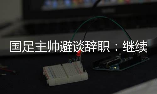 国足主帅避谈告退:持续朝着升级下一阶段尽力