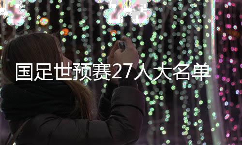 国足世初赛27人台甫单发布:武磊领衔 朱辰杰离队