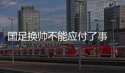 国足换帅不能敷衍了事 亚洲杯上一些“弱旅”的前进可供参考
