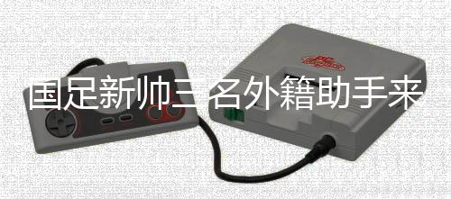 国足新帅三名外籍助手来华 中超首轮起头周全考查国脚