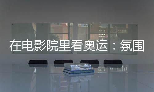 在片子院里看奥运:空气感满分 解锁体育花费新场景