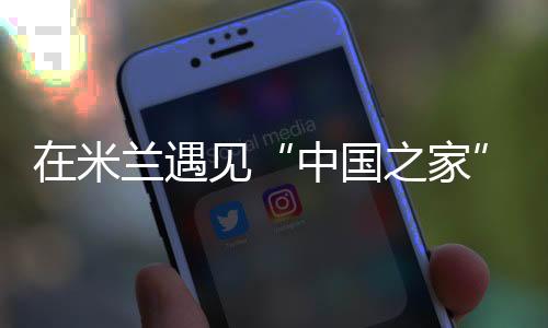 在米兰碰见“中国之家”——一场以体育为媒的文化之约