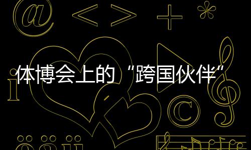 体博会上的“跨国火伴”：中国体育制作的出海之路