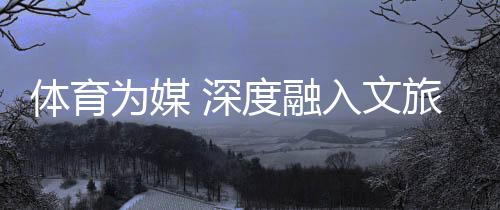 体育为媒 深度融入文旅头绪——“随着跆拳道去观光”全民健身系列勾当综述