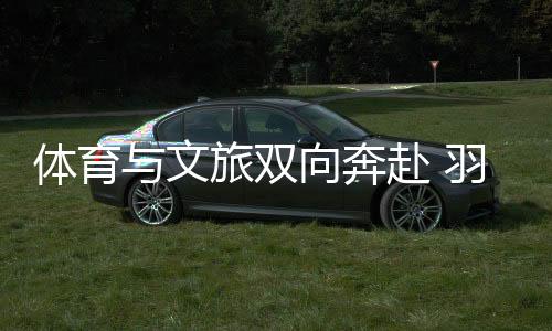 体育与文旅双向奔赴 羽毛球亚锦赛注入多元都会活气