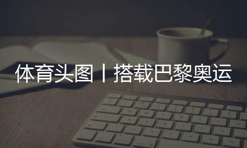 体育头图丨搭载巴黎奥运会火种的风帆到达马赛